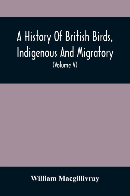 A History Of British Birds, Indigenous And Migratory: Including Their Organization, Habits, And Relation; Remarks On Classification And Nomenclature; An Account Of The Principal Organs Of Birds, And Observations Relative To Practical Ornithology (Volume V