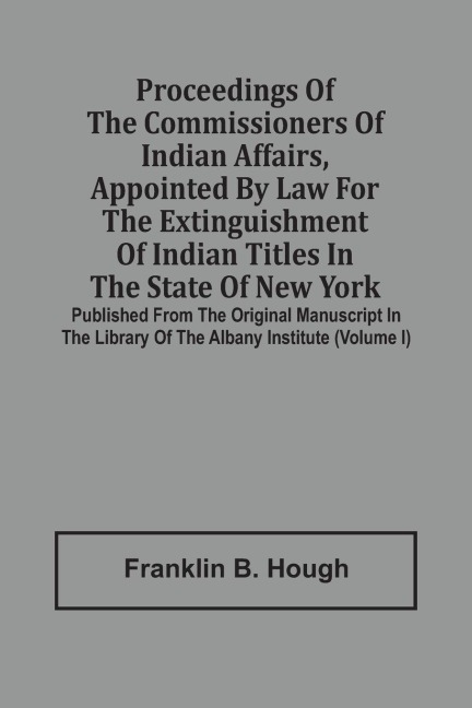 Proceedings Of The Commissioners Of Indian Affairs, Appointed By Law For The Extinguishment Of Indian Titles In The State Of New York: Published From The Original Manuscript In The Library Of The Albany Institute (Volume I)
