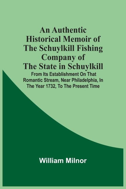 An Authentic Historical Memoir Of The Schuylkill Fishing Company Of The State In Schuylkill: From Its Establishment On That Romantic Stream, Near Philadelphia, In The Year 1732, To The Present Time