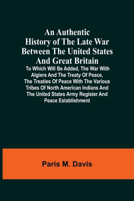 An Authentic History Of The Late War Between The United States And Great Britain: To Which Will Be Added, The War With Algiers And The Treaty Of Peace, The Treaties Of Peace With The Various Tribes Of North American Indians And The United States Army Reg