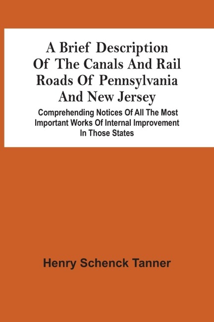 A Brief Description Of The Canals And Rail Roads Of Pennsylvania And New Jersey: Comprehending Notices Of All The Most Important Works Of Internal Improvement In Those States