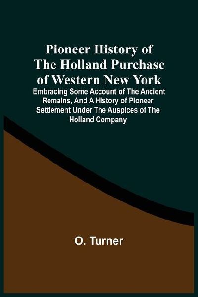 Pioneer History Of The Holland Purchase Of Western New York: Embracing Some Account Of The Ancient Remains, And A History Of Pioneer Settlement Under The Auspices Of The Holland Company ; Including Reminiscences Of The War Of 1812 ; The Origin, Progress