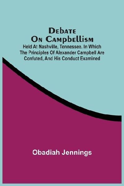 Debate On Campbellism; Held At Nashville, Tennessee. In Which The Principles Of Alexander Campbell Are Confuted, And His Conduct Examined