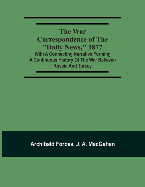 The War Correspondence Of The Daily News, 1877: With A Connecting Narrative Forming A Continuous History Of The War Between Russia And Turkey : Including The Letters Of Mr. Archibald Forbes, Mr. J.A. Macgahan And Many Other Special Correspondents In Eu