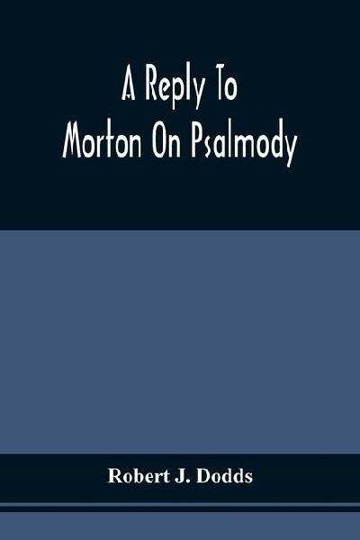A Reply To Morton On Psalmody: To Which Is Added A Condensed Argument For The Exclusive Use Of An Inspired Psalmody