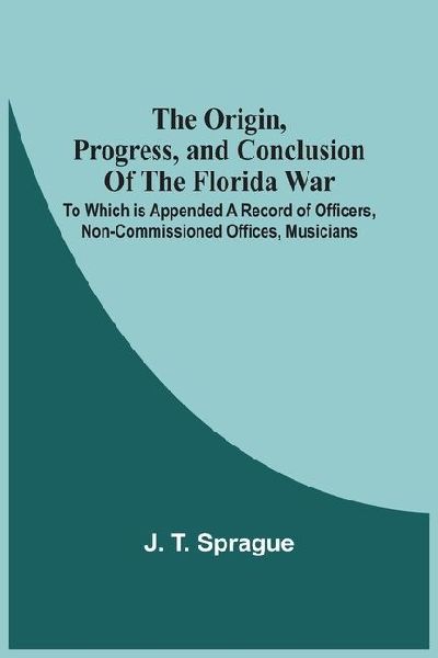 The Origin, Progress, And Conclusion Of The Florida War: To Which Is Appended A Record Of Officers, Non-Commissioned Offices, Musicians, And Privates Of The U.S. Army, Navy, And Marine Corps, Who Were Killed In Battle, Or Died Of Disease. As Also The Nam
