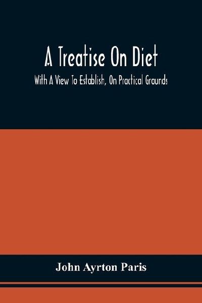 A Treatise On Diet; With A View To Establish, On Practical Grounds, A System Of Rules For The Prevention And Cure Of The Diseases Incident To A Disordered State Of The Digestive Functions