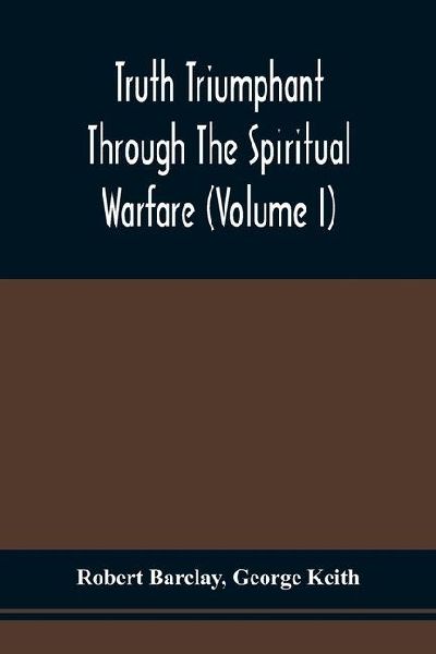 Truth Triumphant Through The Spiritual Warfare, Christian Labours, And Writings Of That Able And Faithful Servant Of Jesus Christ, Robert Barclay,: To Which Is Prefixed, An Account Of His Life (Volume I)