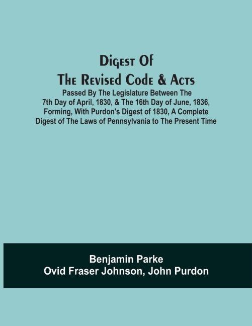 Digest Of The Revised Code & Acts Passed By The Legislature Between The 7Th Day Of April, 1830, & The 16Th Day Of June, 1836, Forming, With PurdonS Digest Of 1830, A Complete Digest Of The Laws Of Pennsylvania To The Present Time