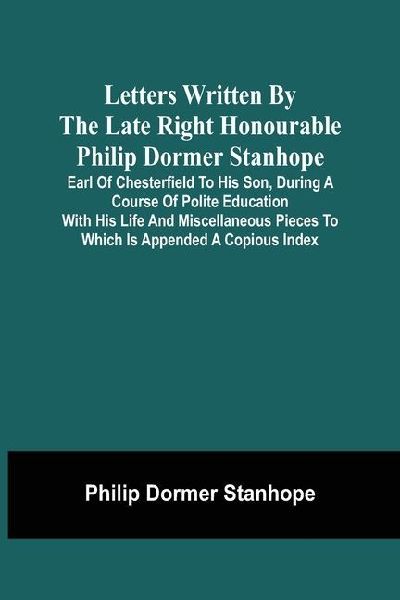 Letters Written By The Late Right Honourable Philip Dormer Stanhope, Earl Of Chesterfield To His Son, During A Course Of Polite Education With His Life And Miscellaneous Pieces To Which Is Appended A Copious Index