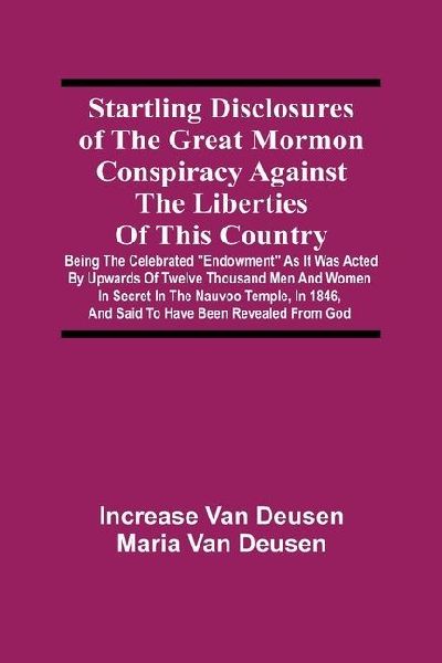 Startling Disclosures Of The Great Mormon Conspiracy Against The Liberties Of This Country: Being The Celebrated Endowment As It Was Acted By Upwards Of Twelve Thousand Men And Women In Secret In The Nauvoo Temple, In 1846, And Said To Have Been Reveal