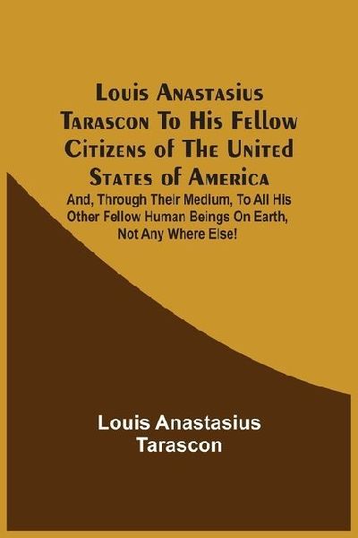 Louis Anastasius Tarascon To His Fellow Citizens Of The United States Of America: And, Through Their Medium, To All His Other Fellow Human Beings On Earth, Not Any Where Else!