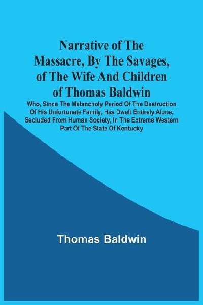 Narrative Of The Massacre, By The Savages, Of The Wife And Children Of Thomas Baldwin, Who, Since The Melancholy Period Of The Destruction Of His Unfortunate Family, Has Dwelt Entirely Alone, Secluded From Human Society, In The Extreme Western Part Of The