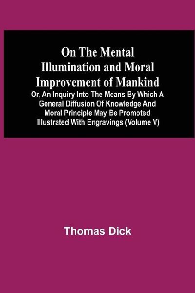 On The Mental Illumination And Moral Improvement Of Mankind, Or, An Inquiry Into The Means By Which A General Diffusion Of Knowledge And Moral Principle May Be Promoted ; Illustrated With Engravings (Volume V)
