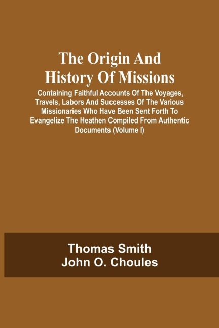 The Origin And History Of Missions: Containing Faithful Accounts Of The Voyages, Travels, Labors And Successes Of The Various Missionaries Who Have Been Sent Forth To Evangelize The Heathen Compiled From Authentic Documents; Forming A Complete Missionary