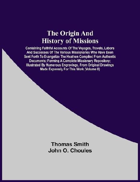 The Origin And History Of Missions: Containing Faithful Accounts Of The Voyages, Travels, Labors And Successes Of The Various Missionaries Who Have Been Sent Forth To Evangelize The Heathen Compiled From Authentic Documents; Forming A Complete Missionary