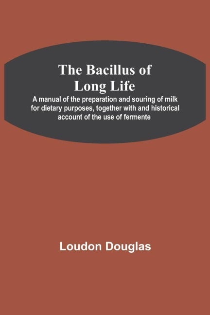 The Bacillus Of Long Life; A Manual Of The Preparation And Souring Of Milk For Dietary Purposes, Together With And Historical Account Of The Use Of Fermente