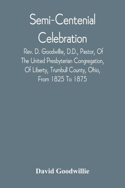 Semi-Centenial Celebration: Rev. D. Goodwillie, D.D., Pastor, Of The United Presbyterian Congregation, Of Liberty, Trumbull County, Ohio, From 1825 To 1875