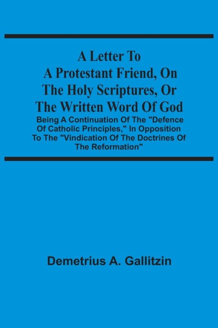 A Letter To A Protestant Friend, On The Holy Scriptures, Or The Written Word Of God: Being A Continuation Of The Defence Of Catholic Principles, In Opposition To The Vindication Of The Doctrines Of The Reformation