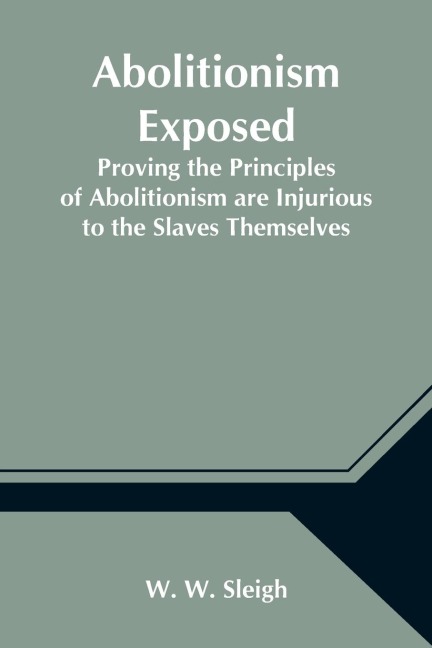 Abolitionism Exposed; Proving the Principles of Abolitionism are Injurious to the Slaves Themselves, Destructive to This Nation, and Contrary to the Express Commands of God