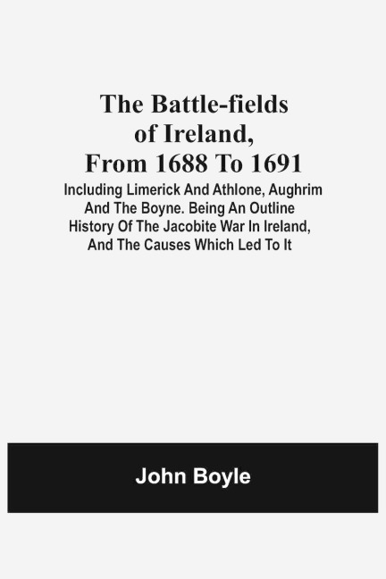 The Battle-Fields Of Ireland, From 1688 To 1691;  Including Limerick And Athlone, Aughrim And The Boyne. Being An Outline History Of The Jacobite War In Ireland, And The Causes Which Led To It