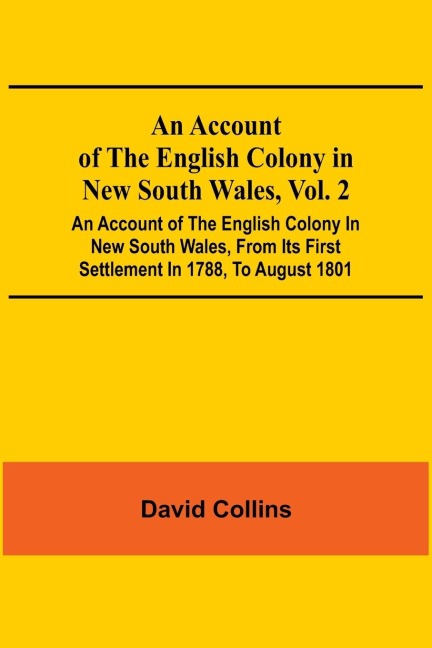 An Account Of The English Colony In New South Wales, Vol. 2; An Account Of The English Colony In New South Wales, From Its First Settlement In 1788, To August 1801: With Remarks On The Dispositions, Customs, Manners, Etc. Of The Native Inhabitants Of That