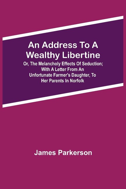 An Address To A Wealthy Libertine; Or, The Melancholy Effects Of Seduction; With A Letter From An Unfortunate FarmerS Daughter, To Her Parents In Norfolk