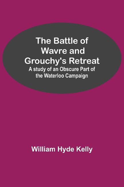 The Battle of Wavre and Grouchys Retreat; A study of an Obscure Part of the Waterloo Campaign