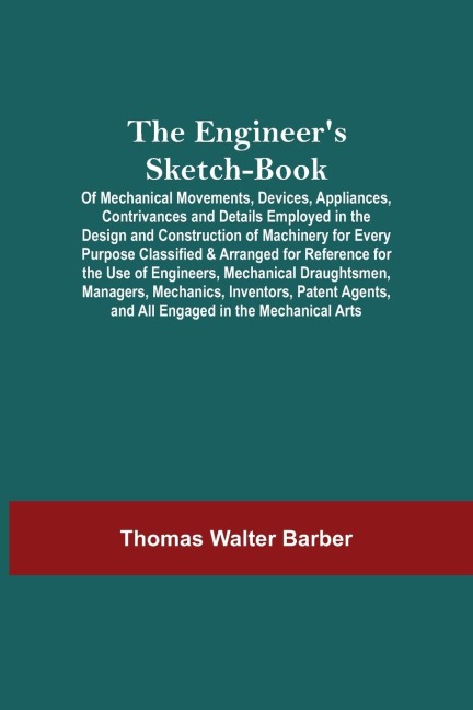 The EngineerS Sketch-Book; Of Mechanical Movements, Devices, Appliances, Contrivances And Details Employed In The Design And Construction Of Machinery For Every Purpose Classified & Arranged For Reference For The Use Of Engineers, Mechanical Draughtsmen,