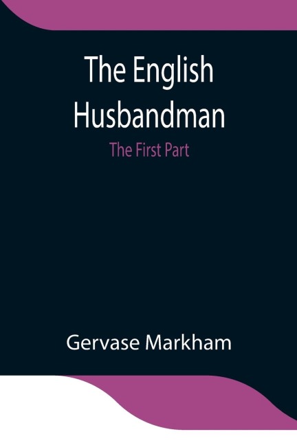 The English Husbandman; The First Part: Contayning The Knowledge Of The True Nature Of Euery Soyle Within This Kingdome: How To Plow It; And The Manner Of The Plough, And Other Instruments