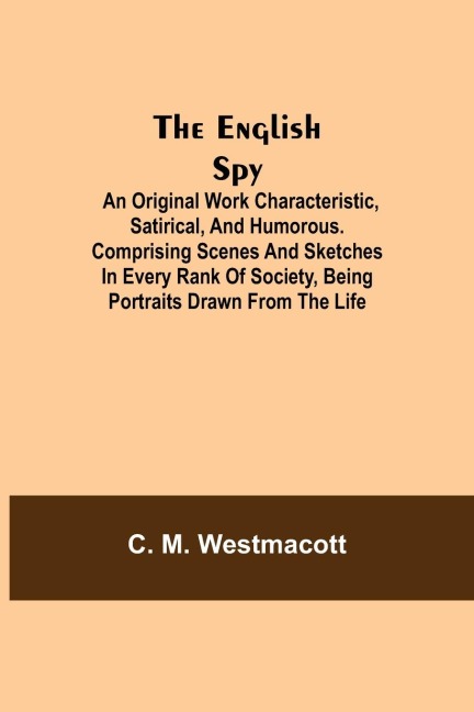 The English Spy: An Original Work Characteristic, Satirical, And Humorous. Comprising Scenes And Sketches In Every Rank Of Society, Being Portraits Drawn From The Life