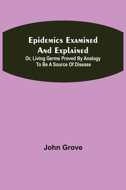 Epidemics Examined And Explained: Or, Living Germs Proved By Analogy To Be A Source Of Disease