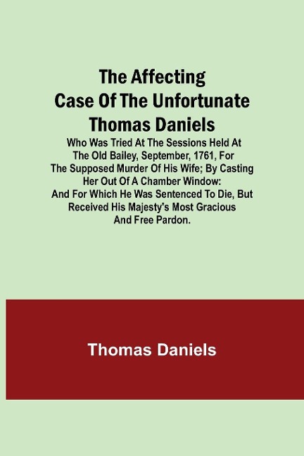 The Affecting Case Of The Unfortunate Thomas Daniels; Who Was Tried At The Sessions Held At The Old Bailey, September, 1761, For The Supposed Murder Of His Wife; By Casting Her Out Of A Chamber Window: And For Which He Was Sentenced To Die, But Received H