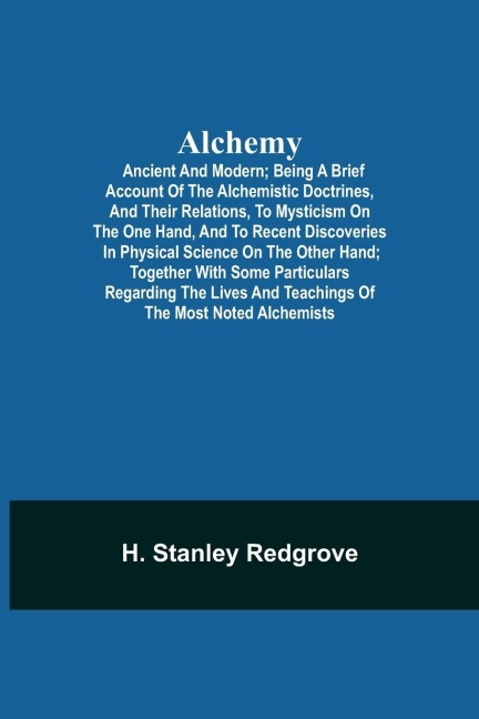 Alchemy: Ancient And Modern; Being A Brief Account Of The Alchemistic Doctrines, And Their Relations, To Mysticism On The One Hand, And To Recent Discoveries In Physical Science On The Other Hand; Together With Some Particulars Regarding The Lives And Tea