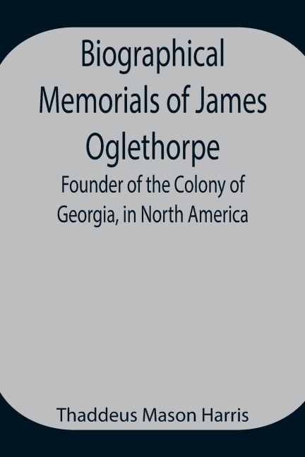 Biographical Memorials Of James Oglethorpe; Founder Of The Colony Of Georgia, In North America.