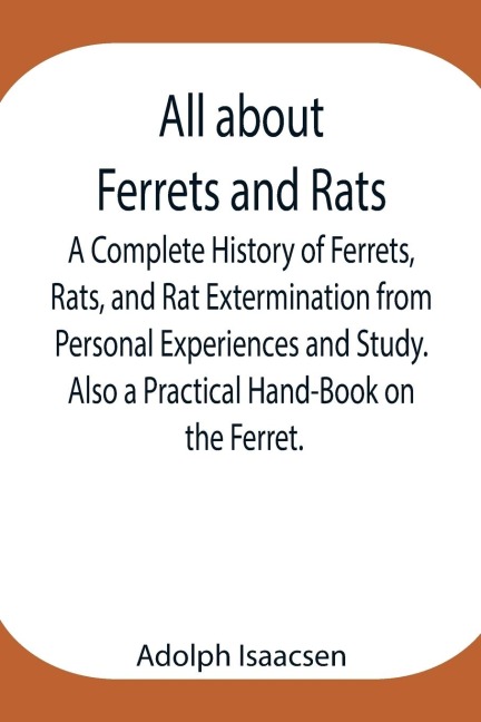 All About Ferrets And Rats ; A Complete History Of Ferrets, Rats, And Rat Extermination From Personal Experiences And Study. Also A Practical Hand-Book On The Ferret.