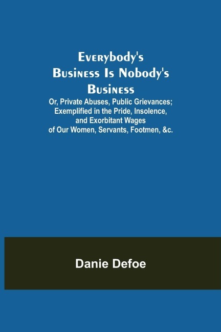 Everybodys Business Is Nobodys Business; Or, Private Abuses, Public Grievances; Exemplified in the Pride, Insolence, and Exorbitant Wages of Our Women, Servants, Footmen, &c.