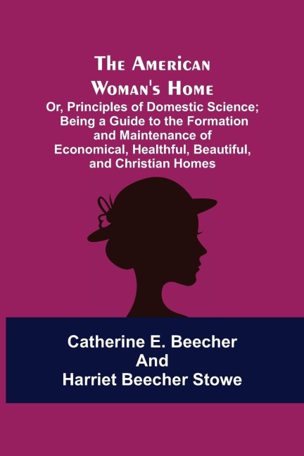 The American Womans Home: Or, Principles of Domestic Science; Being a Guide to the Formation and Maintenance of Economical, Healthful, Beautiful, and Christian Homes