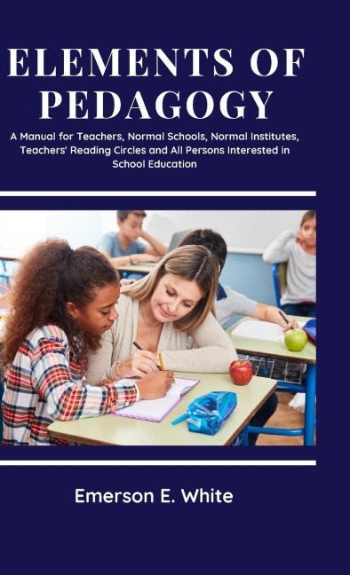 Elements of Pedagogy A Manual for Teachers, Normal Schools, Normal Institutes, Teachers Reading Circles and All Persons Interested in School Education