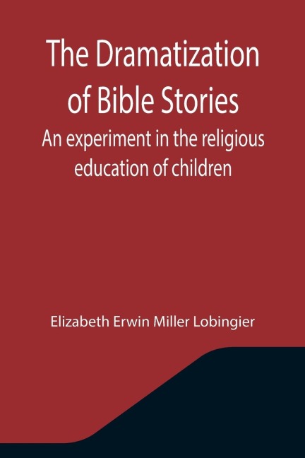 The Dramatization of Bible Stories An experiment in the religious education of children