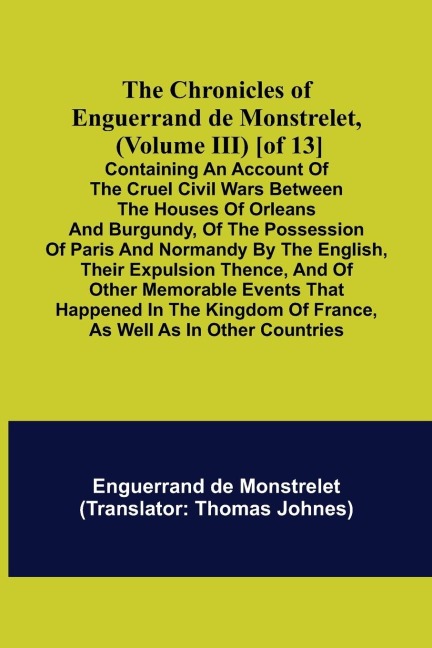 The Chronicles of Enguerrand de Monstrelet, (Volume III) [of 13]; Containing an account of the cruel civil wars between the houses of Orleans and Burgundy, of the possession of Paris and Normandy by the English, their expulsion thence, and of other memora