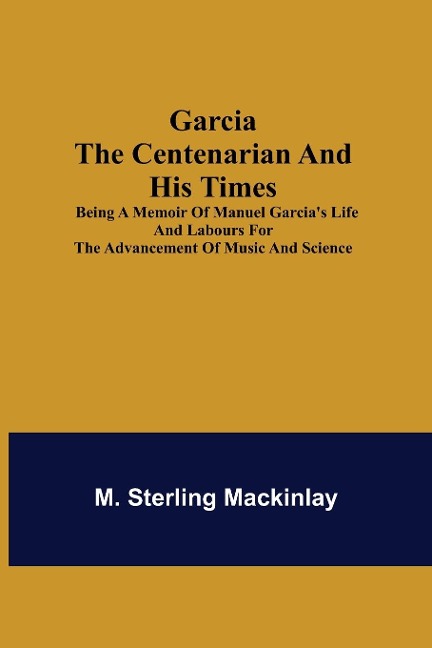 Garcia the Centenarian and His Times; Being a Memoir of Manuel Garcias Life and Labours for the Advancement of Music and Science