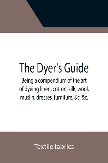 The Dyers Guide Being a compendium of the art of dyeing linen, cotton, silk, wool, muslin, dresses, furniture, &c. &c.; with the method of scouring wool, bleaching cotton, &c., and directions for ungumming silk, and for whitening and sulphuring silk and