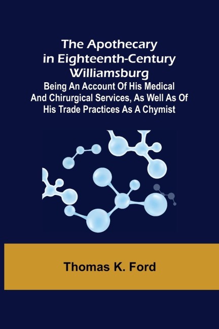The Apothecary in Eighteenth-Century Williamsburg ; Being an Account of his medical and chirurgical Services, as well as of his trade Practices as a Chymist