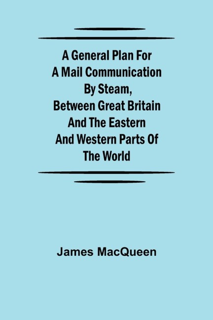 A General Plan for a Mail Communication by Steam, Between Great Britain and the Eastern and Western Parts of the World