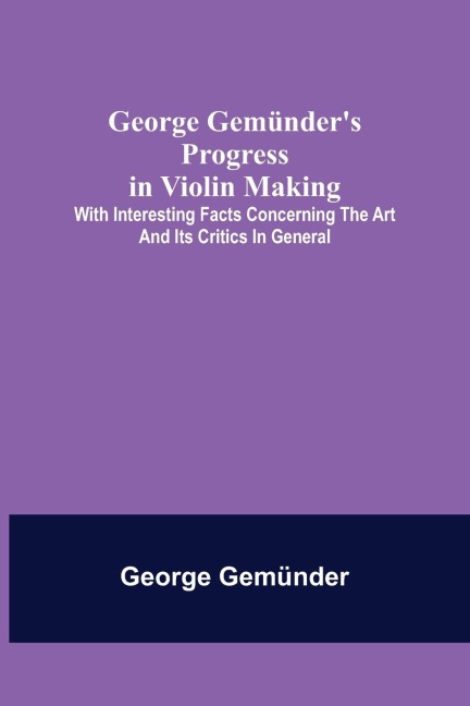 George Gemünders Progress in Violin Making; With Interesting Facts Concerning the Art and Its Critics in General