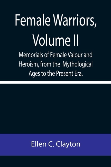 Female Warriors, Volume. II Memorials of Female Valour and Heroism, from the  Mythological Ages to the Present Era.