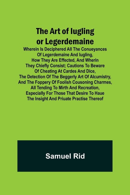 The Art of Iugling or Legerdemaine ; Wherein is Deciphered All the Conueyances of Legerdemaine and Iugling, How They Are Effected, and Wherin They Chiefly Consist; Cautions to Beware of Cheating at Cardes and Dice, the Detection of the Beggerly Art of Alc