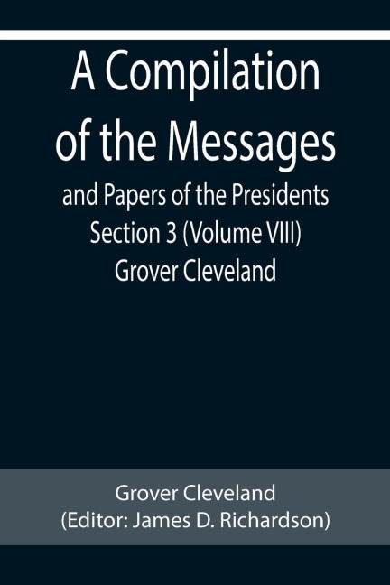 A Compilation of the Messages and Papers of the Presidents Section 3 (Volume VIII) Grover Cleveland