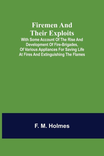 Firemen and their Exploits: with some account of the rise and development of fire-brigades, of various appliances for saving life at fires and extinguishing the flames.